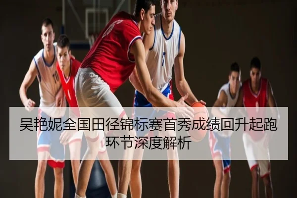 吴艳妮全国田径锦标赛首秀成绩回升起跑环节深度解析