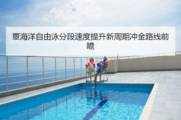 覃海洋自由泳分段速度提升新周期冲金路线前瞻